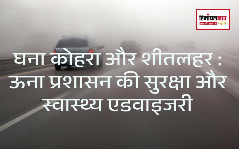 घना कोहरा और शीतलहर : ऊना प्रशासन की सुरक्षा और स्वास्थ्य एडवाइजरी